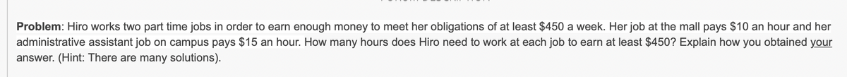 Problem: Hiro works two part time jobs in order to earn enough money to meet her obligations of at least $450 a week. Her job at the mall pays $10 an hour and her
administrative assistant job on campus pays $15 an hour. How many hours does Hiro need to work at each job to earn at least $450? Explain how you obtained your
answer. (Hint: There are many solutions).
