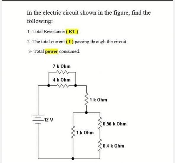 In the electric circuit shown in the figure, find the
following:
1- Total Resistance (RT).
2- The total current (I) passing through the circuit.
3- Total power consumed.
7 k Ohm
4 k Ohm
1k Ohm
-12 V
0.56 k Ohm
1k Ohm
0.4 k Ohm
