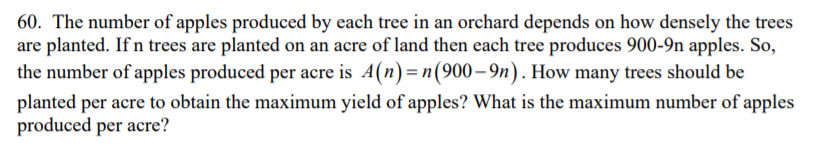 60. The number of apples produced by each tree in an orchard depends on how densely the trees
are planted. If n trees are planted on an acre of land then each tree produces 900-9n apples. So,
the number of apples produced per acre is A(n)=n(900– 9n). How many trees should be
planted per acre to obtain the maximum yield of apples? What is the maximum number of apples
produced per acre?
