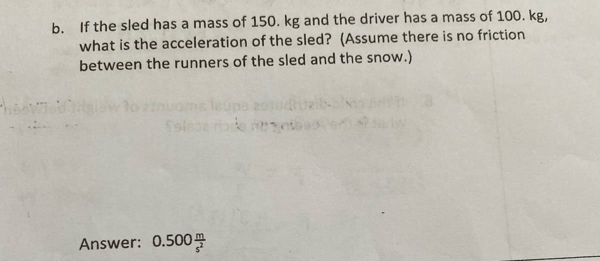 b. If the sled has a mass of 150. kg and the driver has a mass of 100. kg,
the acceleration of the sled? (Assume there is no friction
what
between the runners of the sled and the snow.)
onuome le0pa
Answer: 0.500
