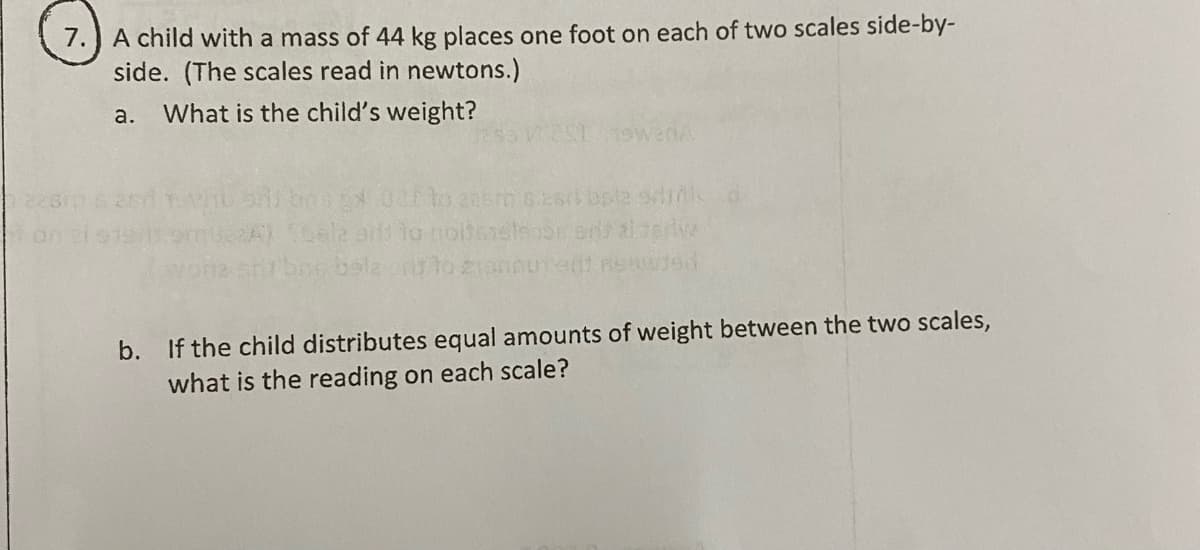 7.) A child with a mass of 44 kg places one foot on each of two scales side-by-
side. (The scales read in newtons.)
a.
What is the child's weight?
boex 0lo casm o.2s bpla sdm d
b. If the child distributes equal amounts of weight between the two scales,
what is the reading on each scale?
