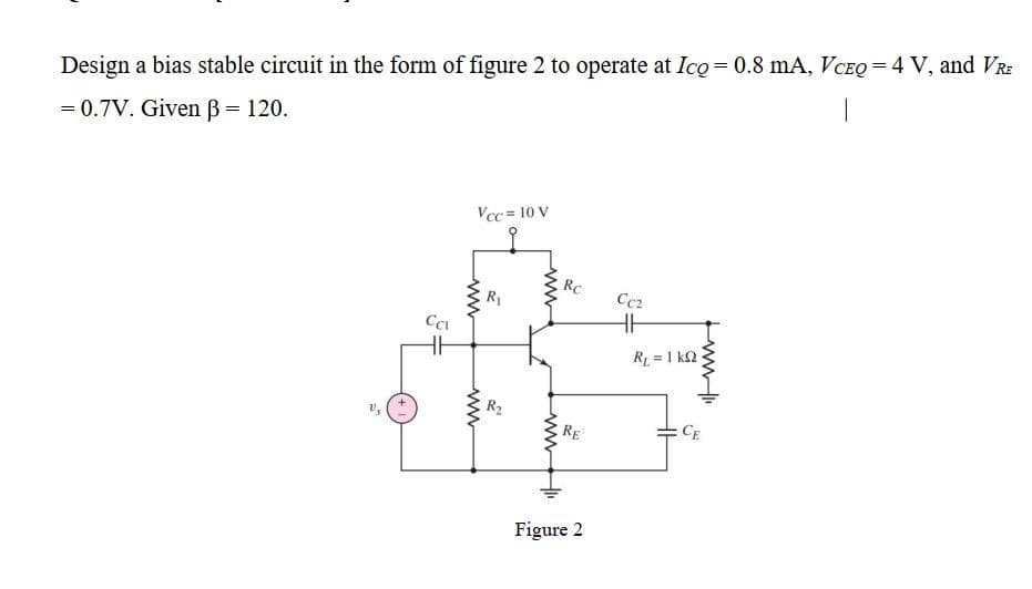 Design a bias stable circuit in the form of figure 2 to operate at Ico= 0.8 mA, VCEQ = 4 V, and VRE
= 0.7V. Given B = 120.
Vcc = 10 V
RC
Cc2
R1
CCI
R = 1 k2
R2
RE
CE
Figure 2
ww
wwH
ww

