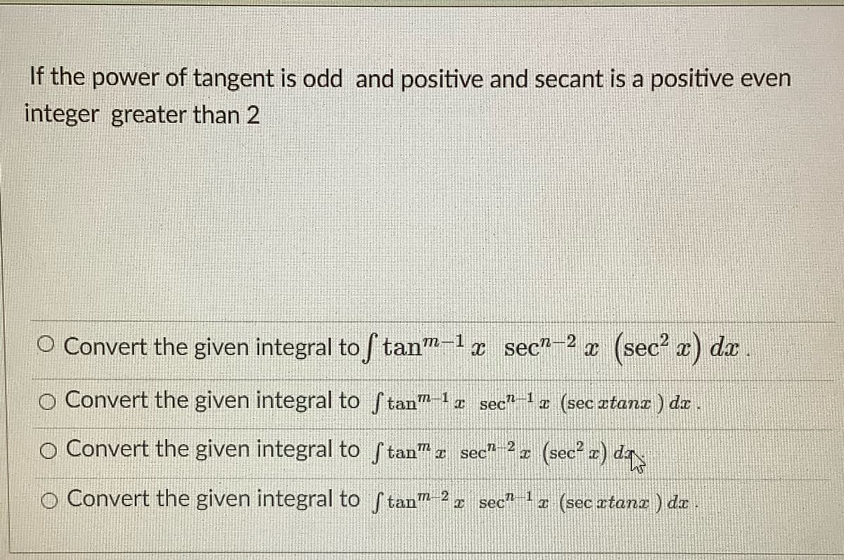 If the power of tangent is odd and positive and secant is a positive even
integer greater than 2
O Convert the given integral to f tan"-1a sec"-2 x (sec? a) dx.
O Convert the given integral to ftan"a sec (sec ztanz ) da.
O Convert the given integral to Stan" a sec" (sec² z) da
O Convert the given integral to ftan 2 sec"a (sec atana ) da
m-2
