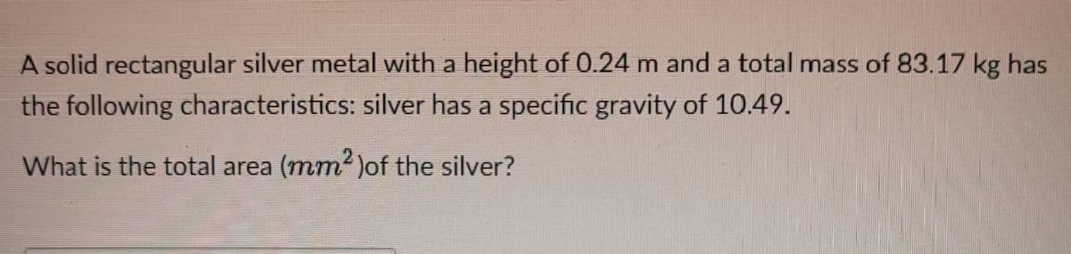 A solid rectangular silver metal with a height of 0.24 m and a total mass of 83.17 kg has
the following characteristics: silver has a specific gravity of 10.49.
What is the total area (mm2 )of the silver?
