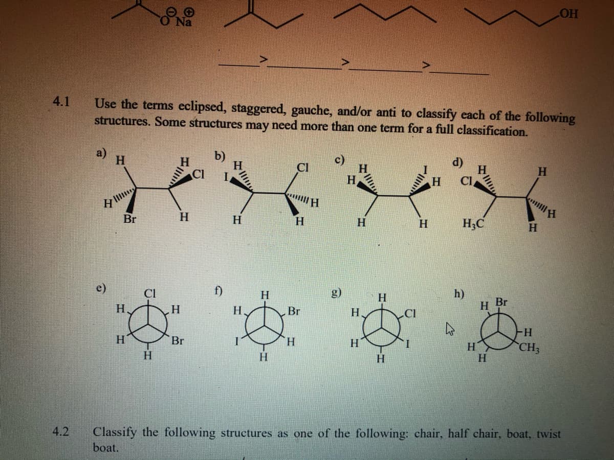 OH
Na
4.1
Use the terms eclipsed, staggered, gauche, and/or anti to classify each of the following
structures. Some structures may need more than one term for a full classification.
a)
H.
b)
H.
Cl
H.
CI
H
H
Cl
H
Br
H.
H
H
H
H
H;C
H
f)
h)
H Br
Cl
H.
H
H
H
H.
Br
H.
H.
H
H
CH3
Br
H
H.
H
Classify the following structures as one of the following: chair, half chair, boat, twist
boat.
4.2
