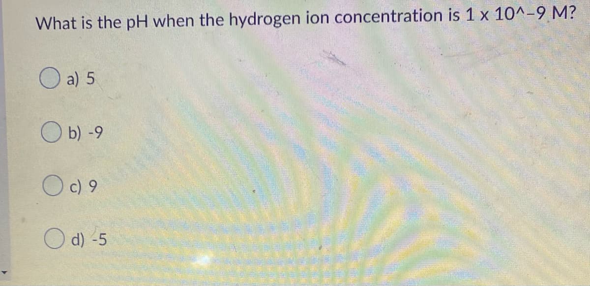 What is the pH when the hydrogen ion concentration is 1 x 10^-9 M?
O a) 5
O b) -9
O c) 9
d) -5
