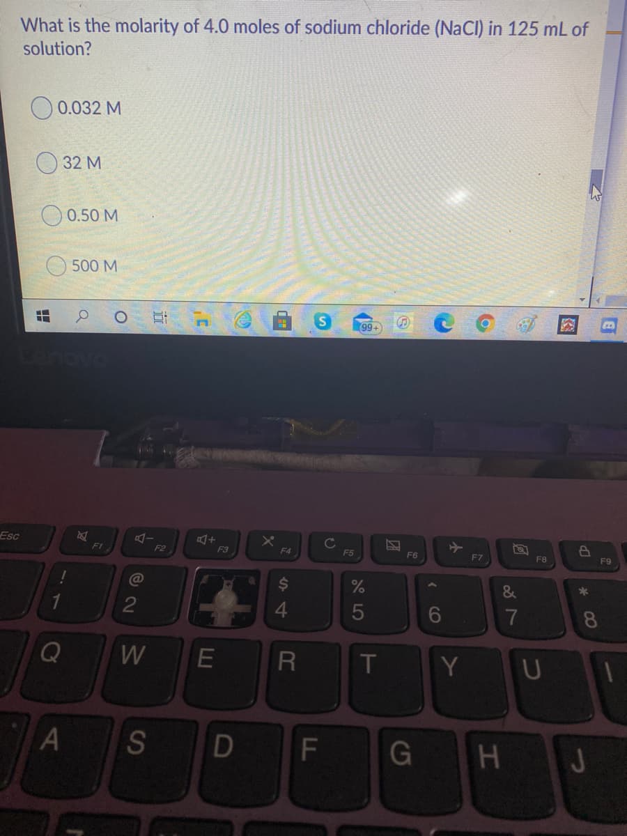 What is the molarity of 4.0 moles of sodium chloride (NaCl) in 125 mL of
solution?
O 0.032 M
O 32 M
O 0.50 M
500 M
99+
Esc
F1
Cc
F2
F3
F4
F5
F6
F7
F8
F9
&
*
4.
7
8.
W
Y
U
S
F
J
エ
( CO
LLI
