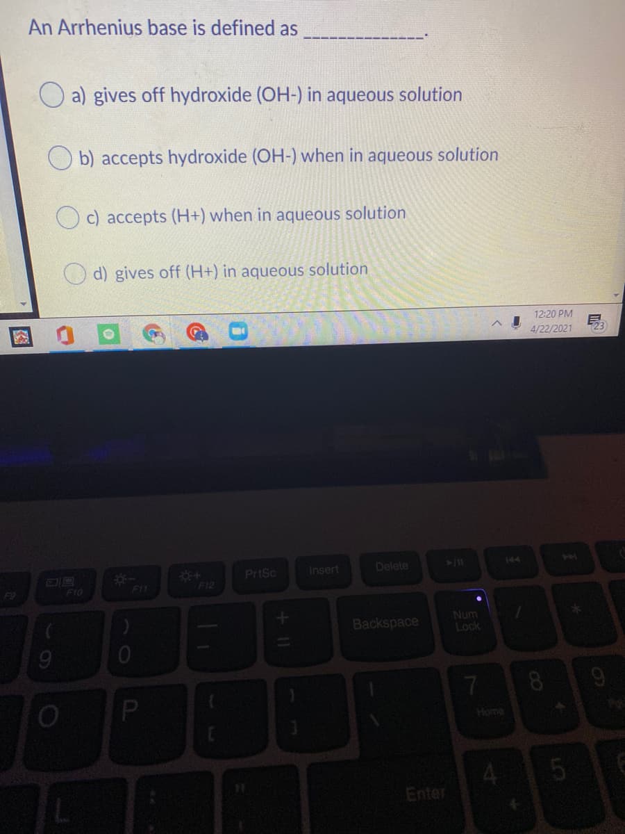 An Arrhenius base is defined as
a) gives off hydroxide (OH-) in aqueous solution
O b) accepts hydroxide (OH-) when in aqueous solution
c) accepts (H+) when in aqueous solution
d) gives off (H+) in aqueous solution
12:20 PM
4/22/2021
Insert
Delete
144
PrtSc
F9
F10
F11
F12
Backspace
Num
Lock
7.
9
Home
Enter
P.
