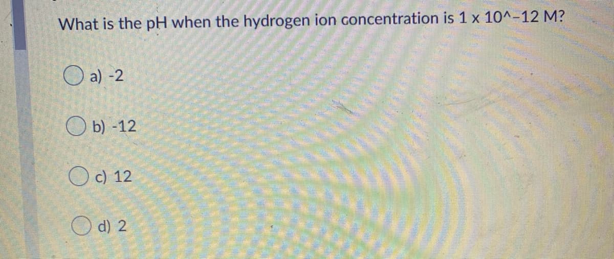 What is the pH when the hydrogen ion concentration is 1 x 10^-12 M?
O a) -2
O b) -12
O c) 12
d) 2
