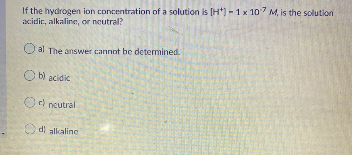 If the hydrogen ion concentration of a solution is [H*] = 1 x 10 M, is the solution
acidic, alkaline, or neutral?
O a) The answer cannot be determined.
b) acidic
O c) neutral
O d) alkaline
