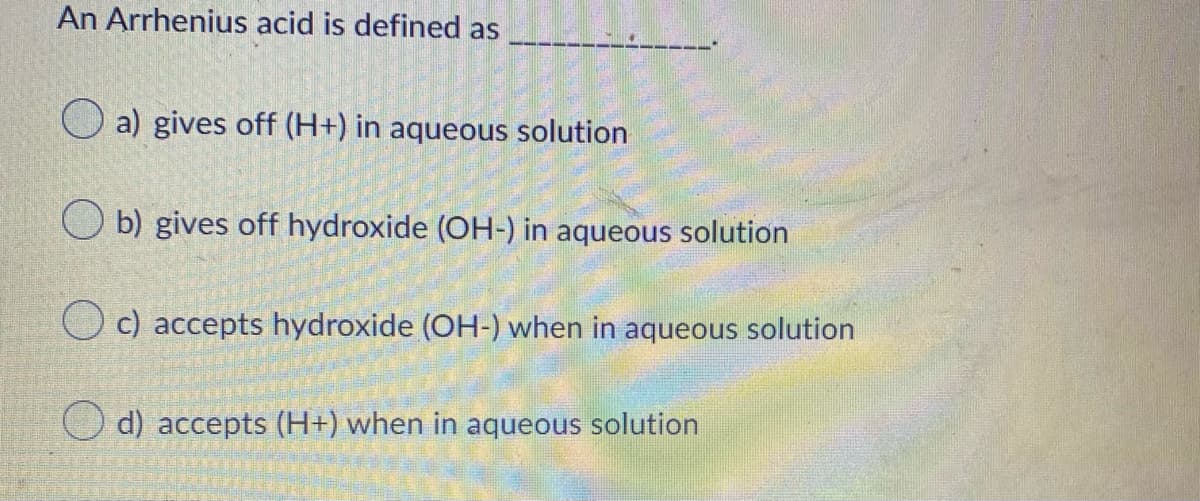 An Arrhenius acid is defined as
a) gives off (H+) in aqueous solution
O b) gives off hydroxide (OH-) in aqueous solution
c) accepts hydroxide (OH-) when in aqueous solution
O d) accepts (H+) when in aqueous solution
