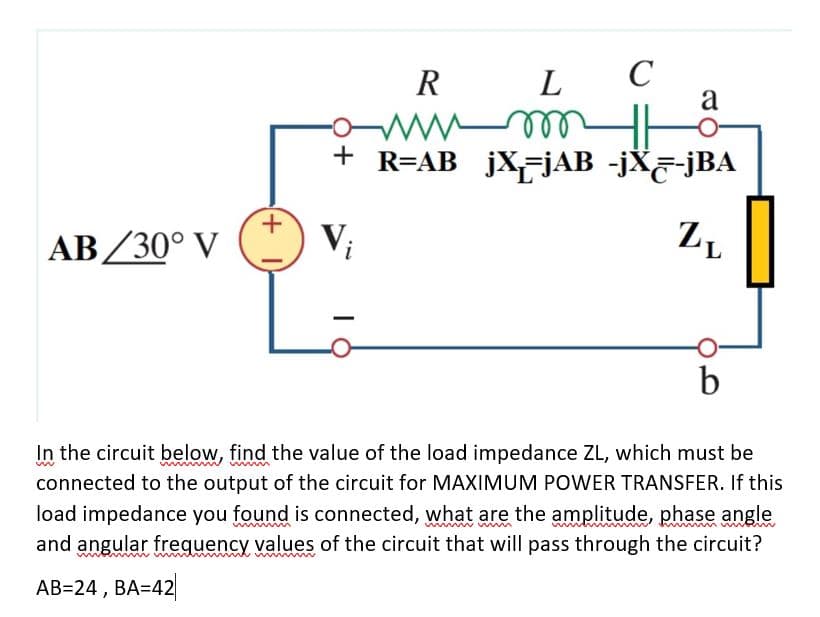 C
a
R
L
+ R=AB jXjAB -jX&-jBA
AB/30° V
Vi
b
In the circuit below, find the value of the load impedance ZL, which must be
connected to the output of the circuit for MAXIMUM POWER TRANSFER. If this
load impedance you found is connected, what are the amplitude, phase angle
and angular frequency values of the circuit that will pass through the circuit?
AB=24 , BA=42
