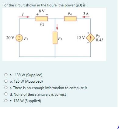 For the circuit shown in the figure, the power (p3) is:
8 V
P4
ЗА
P2
Ps
0.41
20 V
P3
12 V.
O a. -138 W (Supplied)
O b. 126 W (Absorbed)
O . There is no enough information to compute it
O d. None of these answers is correct
O e. 138 W (Supplied)
