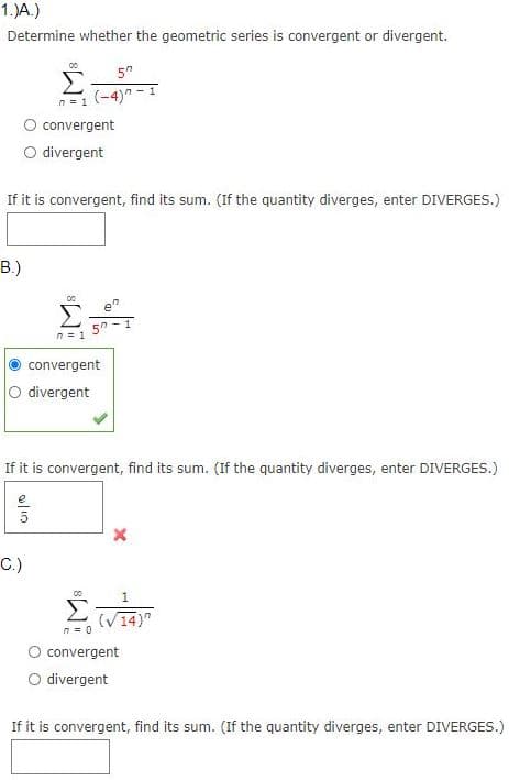 1.)A.)
Determine whether the geometric series is convergent or divergent.
5"
Σ
n=1 (-4)n -I
convergent
O divergent
If it is convergent, find its sum. (If the quantity diverges, enter DIVERGES.)
В)
n = 1
convergent
O divergent
If it is convergent, find its sum. (If the quantity diverges, enter DIVERGES.)
5
C.)
1
(V14)"
n = 0
convergent
O divergent
If it is convergent, find its sum. (If the quantity diverges, enter DIVERGES.)
