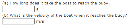 (a) How long does it take the boat to reach the buoy?
(b) What is the velocity of the boat when it reaches the buoy?
m/s
