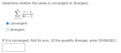 Determine whether the series is convergent or divergent.
00
n - 1
Σ
4n - 1
n = 1
convergent
O divergent
If it is convergent, find its sum. (If the quantity diverges, enter DIVERGES.)
