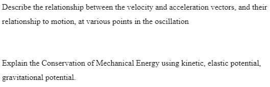 Describe the relationship between the velocity and acceleration vectors, and their
relationship to motion, at various points in the oscillation
Explain the Conservation of Mechanical Energy using kinetic, elastic potential,
gravitational potential.
