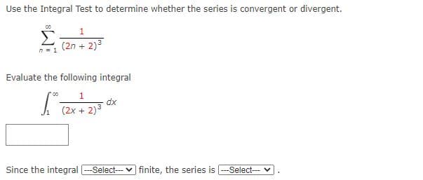 Use the Integral Test to determine whether the series is convergent or divergent.
1
Σ
(2n + 2)3
n = 1
Evaluate the following integral
dx
(2x + 2)3
Since the integral -Select-- v finite, the series is
-Select-- v
