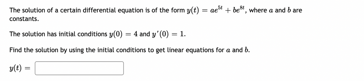 The solution of a certain differential equation is of the form y(t)
et + best, where a and bare
constants.
The solution has initial conditions y(0) = 4 and y' (0)
1.
Find the solution by using the initial conditions to get linear equations for a and b.
y(t) :
