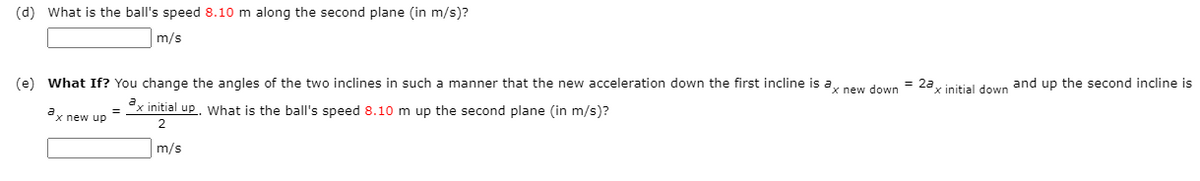 (d) What is the ball's speed 8.10 m along the second plane (in m/s)?
m/s
(e) What If? You change the angles of the two inclines in such a manner that the new acceleration down the first incline is a
= 2a
x initial down and up the second incline is
x new down
x initial up, What is the ball's speed 8.10 m up the second plane (in m/s)?
a
x new up
m/s
