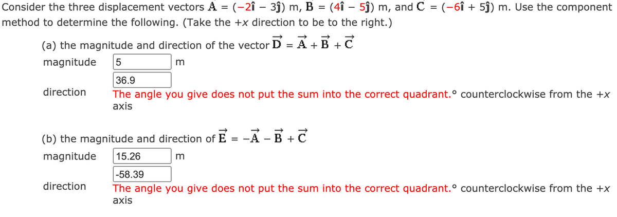 Consider the three displacement vectors A = (-2î – 3ĵ) m, B = (4î – 5ĵ) m, and C = (-6î + 5j) m. Use the component
%D
method to determine the following. (Take the +x direction to be to the right.)
(a) the magnitude and direction of the vector D = A +B +C
magnitude
36.9
The angle you give does not put the sum into the correct quadrant.° counterclockwise from the +x
axis
direction
(b) the magnitude and direction of E
A -B + C
%D
magnitude
15.26
m
|-58.39
The angle you give does not put the sum into the correct quadrant.° counterclockwise from the +X
axis
direction
