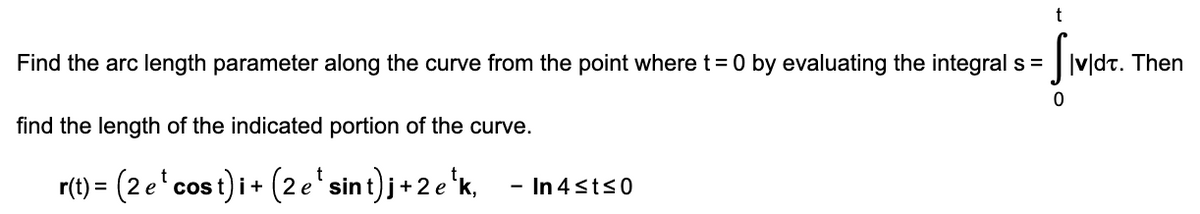 Smer.
Find the arc length parameter along the curve from the point where t= 0 by evaluating the integral s = v|dt. Then
find the length of the indicated portion of the curve.
r(t) = (2 e'cos t) i + (2 e' sint)j+ 2 e 'k,
- In 4sts0
