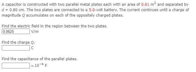 A capacitor is constructed with two parallel metal plates each with an area of 0.61 m? and separated by
d = 0.80 cm. The two plates are connected to a 5.0-volt battery. The current continues until a charge of
magnitude Q accumulates on each of the oppositely charged plates.
Find the electric field in the region between the two plates.
0.0625
|V/m
Find the charge Q.
Ic
Find the capacitance of the parallel plates.
|× 10-6 F
