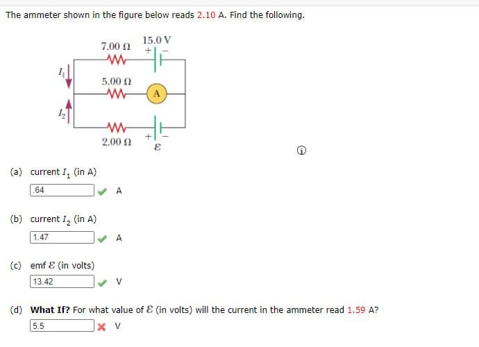 The ammeter shown in the figure below reads 2.10 A. Find the following.
15.0 V
7.00 0
5.00 N
A
2.00 2
(a) current I, (in A)
.64
(b) current I, (in A)
1.47
A
(c) emf E (in volts)
13.42
(d) What If? For what value of E (in volts) will the current in the ammeter read 1.59 A?
5.5
X V
