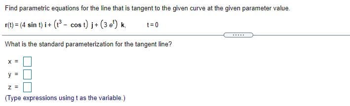 Find parametric equations for the line that is tangent to the given curve at the given parameter value.
r(t) = (4 sin t) i+ (1 - cos t) j+ (3 e') k,
t= 0
.....
What is the standard parameterization for the tangent line?
X =
y =
z =
(Type expressions using t as the variable.)
