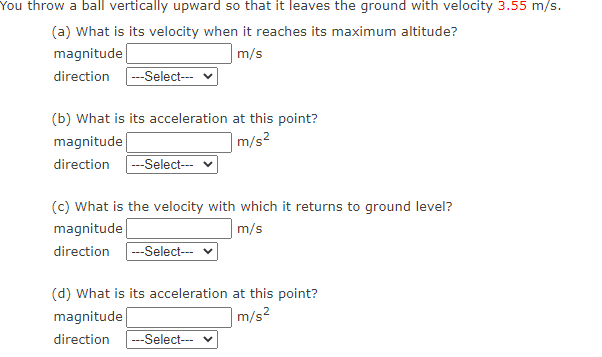 You throw a ball vertically upward so that it leaves the ground with velocity 3.55 m/s.
(a) What is its velocity when it reaches its maximum altitude?
magnitude
|m/s
direction
--Select---
(b) What is its acceleration at this point?
magnitude
|m/s²
direction --Select--
(c) What is the velocity with which it returns to ground level?
m/s
direction -Select--- v
magnitude
(d) What is its acceleration at this point?
|m/s²
magnitude
direction
--Select--
