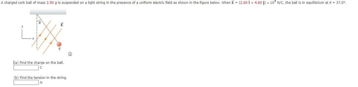 A charged cork ball of mass 2.50 g is suspended on a light string in the presence of a uniform electric field as shown in the figure below. When E = (2.00 î + 4.60 j) x 105 N/C, the ball is in equilibrium at 8 = 37.0°.
ka) Find the charge on the ballI.
(b) Find the tension in the string.
