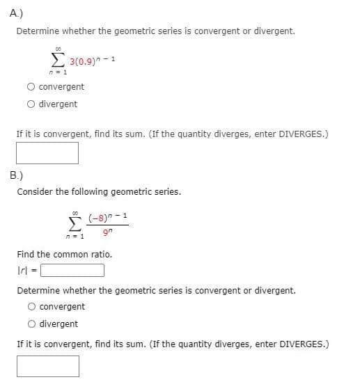 A.)
Determine whether the geometric series is convergent or divergent.
2 3(0.9)" - 1
n = 1
convergent
O divergent
If it is convergent, find its sum. (If the quantity diverges, enter DIVERGES.)
В)
Consider the following geometric series.
(-8)" - 1
9n
n= 1
Find the common ratio.
Irl (
Determine whether the geometric series is convergent or divergent.
O convergent
O divergent
If it is convergent, find its sum. (If the quantity diverges, enter DIVERGES.)
