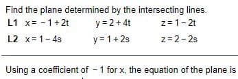 Find the plane determined by the intersecting lines.
y = 2+ 4t
y = 1+ 2s
L1 x= - 1+2t
z = 1- 2t
L2 x= 1- 4s
z=2-2s
Using a coefficient of - 1 for x, the equation of the plane is
