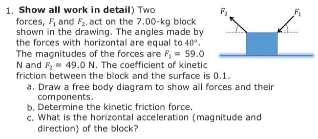 1. Show all work in detail) Two
forces, F, and F2, act on the 7.00-kg block
shown in the drawing. The angles made by
the forces with horizontal are equal to 40°.
The magnitudes of the forces are F, 59.0
N and F2 = 49.0 N. The coefficient of kinetic
friction between the block and the surface is 0.1.
F2
F1
.......
a. Draw a free body diagram to show all forces and their
components.
b. Determine the kinetic friction force.
c. What is the horizontal acceleration (magnitude and
direction) of the block?

