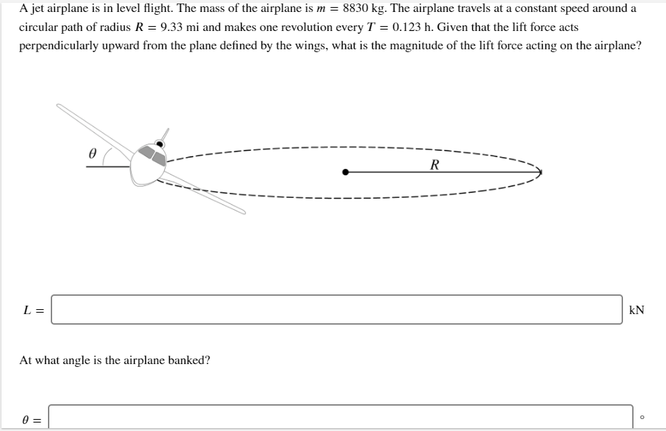 A jet airplane is in level flight. The mass of the airplane is m = 8830 kg. The airplane travels at a constant speed around a
circular path of radius R = 9.33 mi and makes one revolution every T = 0.123 h. Given that the lift force acts
perpendicularly upward from the plane defined by the wings, what is the magnitude of the lift force acting on the airplane?
R
L =
kN
At what angle is the airplane banked?
