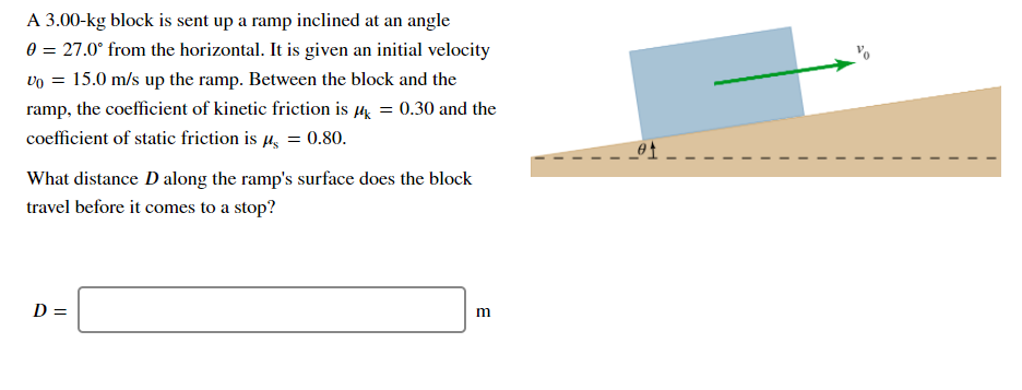 A 3.00-kg block is sent up a ramp inclined at an angle
0 = 27.0° from the horizontal. It is given an initial velocity
vo = 15.0 m/s up the ramp. Between the block and the
ramp, the coefficient of kinetic friction is µ = 0.30 and the
coefficient of static friction is µ, = 0.80.
What distance D along the ramp's surface does the block
travel before it comes to a stop?
D =
