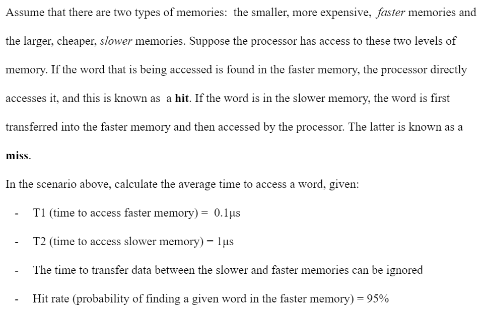 Assume that there are two types of memories: the smaller, more expensive, faster memories and
the larger, cheaper, slower memories. Suppose the processor has access to these two levels of
memory. If the word that is being accessed is found in the faster memory, the processor directly
accesses it, and this is known as a hit. If the word is in the slower memory, the word is first
transferred into the faster memory and then accessed by the processor. The latter is known as a
miss.
In the scenario above, calculate the average time to access a word, given:
T1 (time to access faster memory) = 0.1µs
T2 (time to access slower memory) = 1µs
The time to transfer data between the slower and faster memories can be ignored
Hit rate (probability of finding a given word in the faster memory) = 95%
