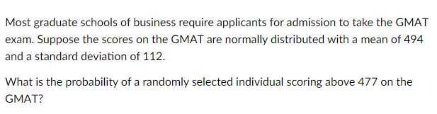 Most graduate schools of business require applicants for admission to take the GMAT
exam. Suppose the scores on the GMAT are normally distributed with a mean of 494
and a standard deviation of 112.
What is the probability of a randomly selected individual scoring above 477 on the
GMAT?
