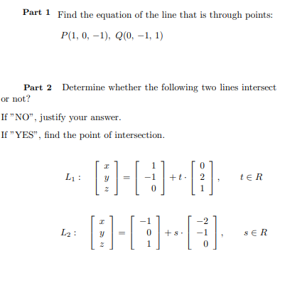 Part 1 Find the equation of the line that is through points:
Р(1, 0, —1), Q0, -1, 1)
Part 2 Determine whether the following two lines intersect
or not?
If "NO", justify your answer.
If "YES", find the point of intersection.
L1 :
te R
-1
+t.
1
-1
-2
L2 :
+s.
-1
SER
1
