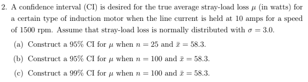 2. A confidence interval (CI) is desired for the true average stray-load loss u (in watts) for
a certain type of induction motor when the line current is held at 10 amps for a speed
of 1500 rpm. Assume that stray-load loss is normally distributed with o = 3.0.
(a) Construct a 95% CI for µ when n= 25 and = 58.3.
(b) Construct a 95% CI for u when n = 100 and ī = 58.3.
(c) Construct a 99% CI for u when n = 100 and i = 58.3.
