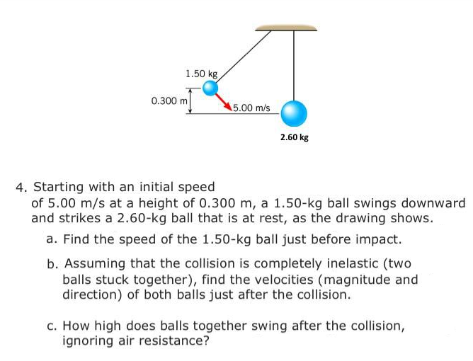 1.50 kg
0.300 m
5.00 m/s
2.60 kg
4. Starting with an initial speed
of 5.00 m/s at a height of 0.300 m, a 1.50-kg ball swings downward
and strikes a 2.60-kg ball that is at rest, as the drawing shows.
a. Find the speed of the 1.50-kg ball just before impact.
b. Assuming that the collision is completely inelastic (two
balls stuck together), find the velocities (magnitude and
direction) of both balls just after the collision.
c. How high does balls together swing after the collision,
ignoring air resistance?
