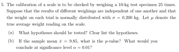 5. The calibration of a scale is to be checked by weighing a 10-kg test specimen 25 times.
Suppose that the results of different weighings are independent of one another and that
the weight on each trial is normally distributed with o = 0.200 kg. Let µ denote the
true average weight reading on the scale.
(a) What hypotheses should be tested? Clear list the hypotheses.
(b) If the sample mean i
conclude at significance level a =
9.85, what is the p-value? What would you
0.01?
