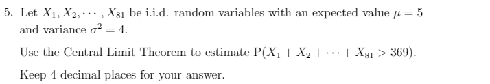 5. Let X1, X2, · .., X81 be i.i.d. random variables with an expected value µ = 5
and variance o² = 4.
Use the Central Limit Theorem to estimate P(X,+X2+ ·…+ Xgı > 369).
Keep 4 decimal places for your answer.
