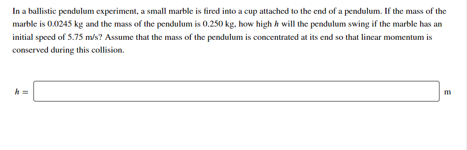 In a ballistic pendulum experiment, a small marble is fired into a cup attached to the end of a pendulum. If the mass of the
marble is 0.0245 kg and the mass of the pendulum is 0.250 kg, how high h will the pendulum swing if the marble has an
initial speed of 5.75 m/s? Assume that the mass of the pendulum is concentrated at its end so that linear momentum is
conserved during this collision.
h =
m
