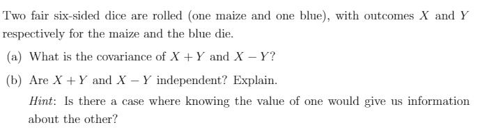 Two fair six-sided dice are rolled (one maize and one blue), with outcomes X and Y
respectively for the maize and the blue die.
(a) What is the covariance of X +Y and X – Y?
(b) Are X +Y and X – Y independent? Explain.
Hint: Is there a case where knowing the value of one would give us information
about the other?
