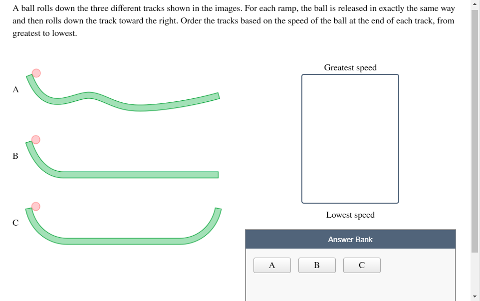 A ball rolls down the three different tracks shown in the images. For each ramp, the ball is released in exactly the same way
and then rolls down the track toward the right. Order the tracks based on the speed of the ball at the end of each track, from
greatest to lowest.
Greatest speed
A
В
Lowest speed
Answer Bank
A
В
C
