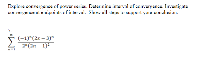 Explore convergence of power series. Determine interval of convergence. Investigate
convergence at endpoints of interval. Show all steps to support your conclusion.
7.
(-1)"(2x – 3)"
2"(2n – 1)²
