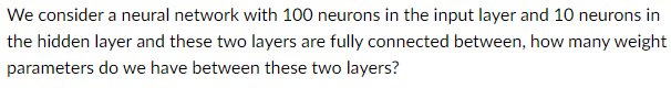 We consider a neural network with 100 neurons in the input layer and 10 neurons in
the hidden layer and these two layers are fully connected between, how many weight
parameters do we have between these two layers?
