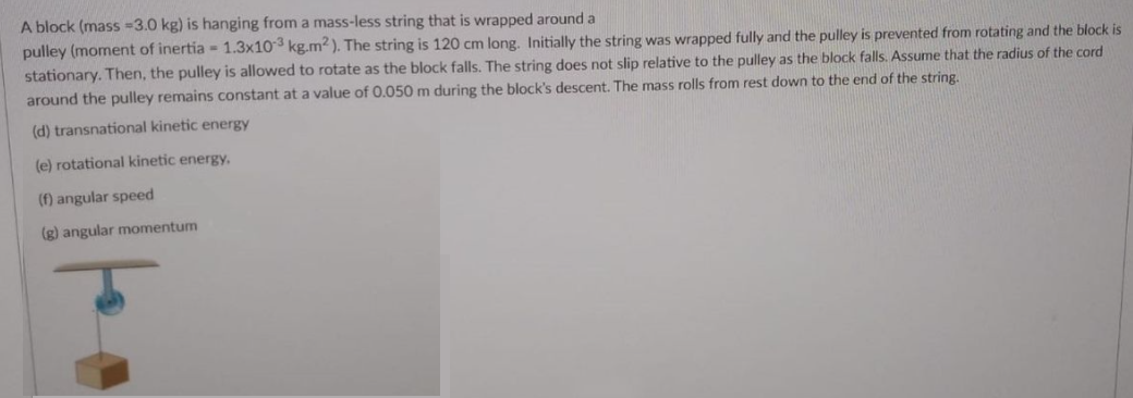 A block (mass -3.0 kg) is hanging from a mass-less string that is wrapped around a
pulley (moment of inertia - 1.3x103 kg.m? ). The string is 120 cm long. Initially the string was wrapped fully and the pulley is prevented from rotating and the block is
stationary. Then, the pulley is allowed to rotate as the block falls. The string does not slip relative to the pulley as the block falls. Assume that the radius of the cord
around the pulley remains constant at a value of 0.050 m during the block's descent. The mass rolls from rest down to the end of the string.
(d) transnational kinetic energy
(e) rotational kinetic energy.
(f) angular speed
(g) angular momentum
