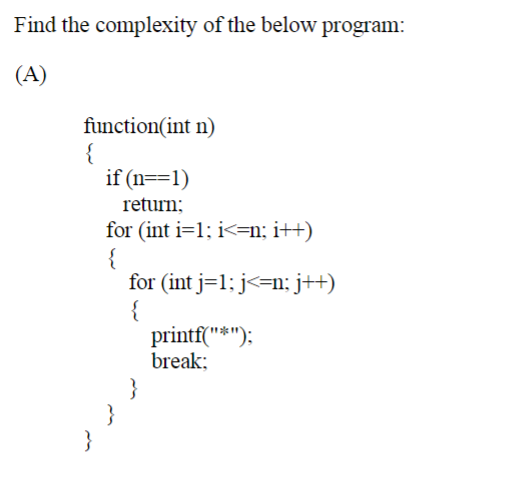 Find the complexity of the below program:
(A)
function(int n)
{
if (n==1)
return;
for (int i=1; i<=n; i++)
{
for (int j=1; j<=n; j++)
{
printf("*"):
break;
}
